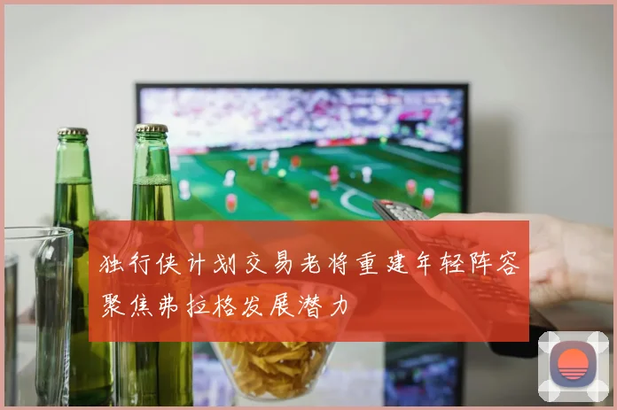 独行侠计划交易老将重建年轻阵容聚焦弗拉格发展潜力