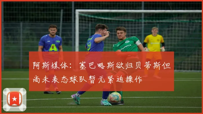 阿斯媒体：塞巴略斯欲归贝蒂斯但尚未表态球队暂无紧迫操作