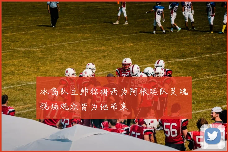 冰岛队主帅称梅西为阿根廷队灵魂现场观众皆为他而来