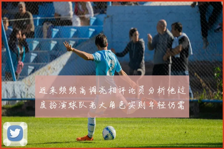 近来频频高调亮相评论员分析他过度扮演球队老大角色实则年轻仍需成长