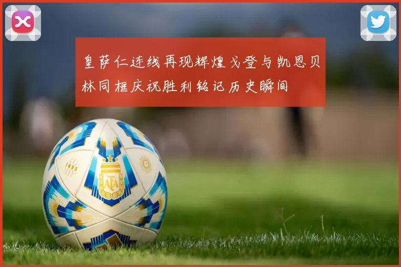 皇萨仁连线再现辉煌戈登与凯恩贝林同框庆祝胜利铭记历史瞬间