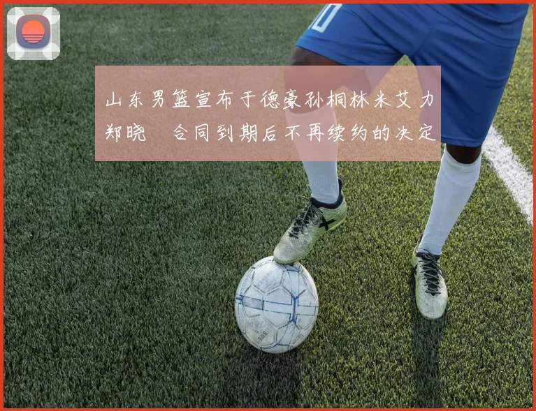 山东男篮宣布于德豪孙桐林米艾力郑晓垚合同到期后不再续约的决定