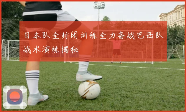日本队全封闭训练全力备战巴西队战术演练揭秘