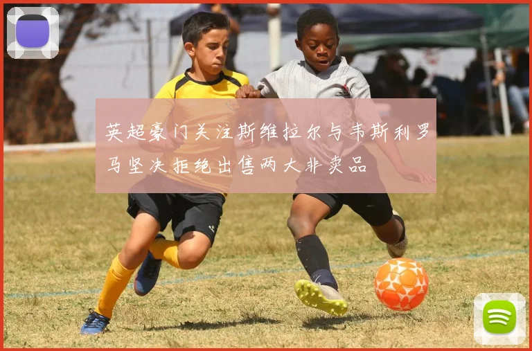英超豪门关注斯维拉尔与韦斯利罗马坚决拒绝出售两大非卖品