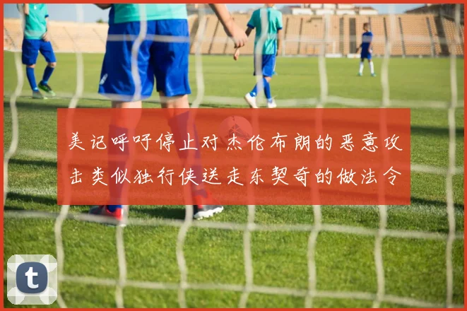 美记呼吁停止对杰伦布朗的恶意攻击类似独行侠送走东契奇的做法令人作呕