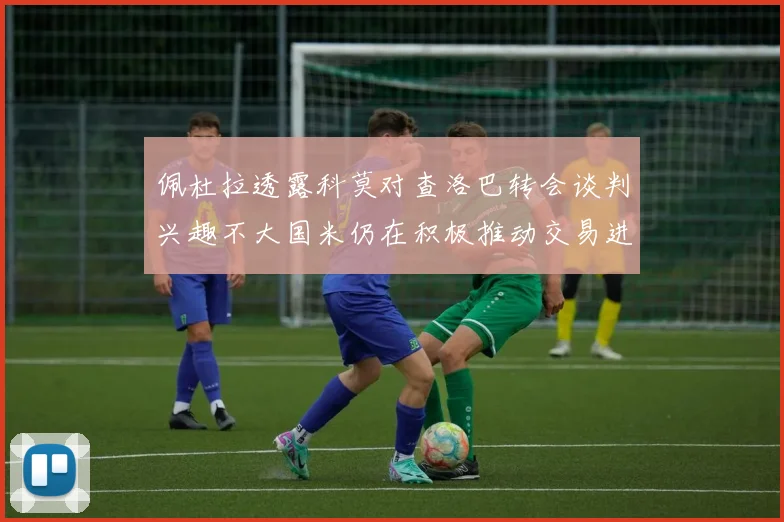 佩杜拉透露科莫对查洛巴转会谈判兴趣不大国米仍在积极推动交易进程
