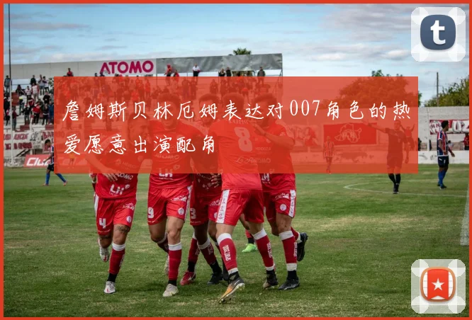 詹姆斯贝林厄姆表达对007角色的热爱愿意出演配角