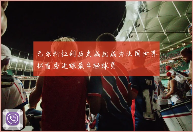 巴尔科拉创历史成就成为法国世界杯首秀进球最年轻球员