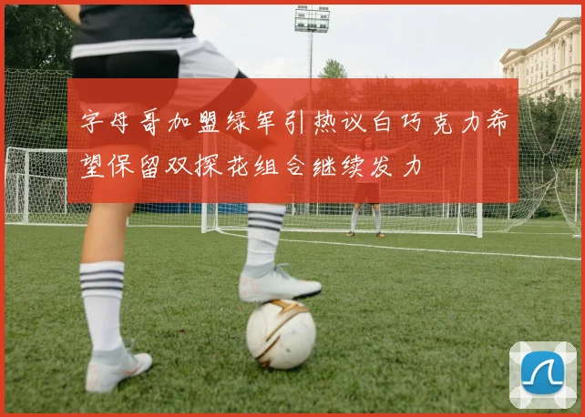 字母哥加盟绿军引热议白巧克力希望保留双探花组合继续发力