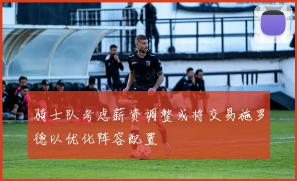骑士队考虑薪资调整或将交易施罗德以优化阵容配置